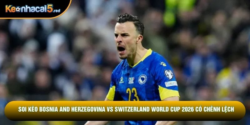 Soi kèo Bosnia and Herzegovina vs Switzerland World Cup 2026 có chênh lệch