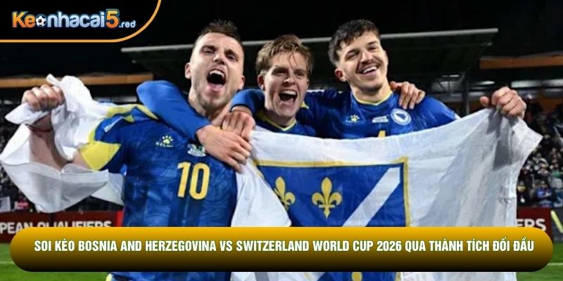 Soi kèo Bosnia and Herzegovina vs Switzerland World Cup 2026 qua thành tích đối đầu